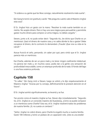 "Si ordena a su gente que los lleve consigo, naturalmente resolverá la mala suerte".
Qin Gang lo tomó con gratitud y vaciló: "Me pregunto cuánto vale el Maestro Jinghai
esta cosa".
El Sr. Jinghai hizo un gesto con la mano: “Resolver la mala suerte también es un
mérito. No acepto dinero. Pero si hay una vara mágica para persuadirte y permitirte
gastar mucho dinero para comprar un arma mágica, no debes cargarla ".
Steven, junto a él, no pudo evitar decir: “Segundo tío, ¡he dicho que Charlie es un
mentiroso! ¡Sacó el dinero de nuestra casa y no sabía dónde lo iba a gastar! Debe
recuperar el dinero, de lo contrario lo demandará. ¡Fraude! ¡Que viva su vida en la
cárcel! "
Aoxue frunció el ceño, pensando, sin saber por qué, pero sintió que el Sr. Jinghai
parecía más un mentiroso.
Ese Charlie, además de ser un poco malo y no tener ningún coeficiente intelectual,
no parecía tan malo y, en muchos casos, podía dar a la gente una sensación de
profundidad inescrutable, como un estanque profundo de la nada. El fondo del lago
o una fosa oceánica profunda.
Capítulo 158
"Te callas." Qin Gang miró a Steven, luego se volvió y le dijo respetuosamente al
Maestro Jinghai: "Gracias por tu consejo, definitivamente le prestaré atención en el
futuro".
El Sr. Jinghai asintió significativamente, se levantó y se fue.
Tan pronto como el maestro Jinghai se fue, Steven dijo inmediatamente: “Segundo
tío, el Sr. Jinghai es un conocido maestro de Xuanjitang. ¿Cómo se puede comparar
a un mentiroso como Charlie? Esta vez, el Sr. Jinghai resolverá todos los problemas
de nuestra familia. ¡Sí, no cuesta un centavo! "
"Señor. Jinghai no cobró dinero, pero Charlie le engañó mucho a nuestra familia.
Gastó 100 millones y tomó un pedazo de un caparazón roto. ¡Esto es una estafa!
 
