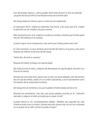 Eres demasiado ingenuo, ¿cómo puedes darle tanto dinero? Si esto se extiende,
¿la gente de Aurous Hill no nos llamará tontos de la familia Qin?
Qin Gang estaba en silencio, pero su rostro ya era sospechoso.
La reputación del Sr. Jinghai es realmente muy fuerte, y las cosas que el Sr. Jinghai
se permitió ver son vívidas y hay que creerlas.
Más importante aún, el Sr. Jinghai no recibió un centavo, mientras que Charlie gastó
más de 100 millones en la subasta.
¡Cuanto mayor era la comparación, más sentía que Charlie podría estar mal!
En este momento, un ama de llaves de la familia Qin llamó a la puerta y solo entró
después de obtener el permiso de Qin Gang.
"Señor Qin, ahí está su expreso".
Después de hablar, entregó una caja de papel.
Qin Gang frunció el ceño y, después de desempacar la caja de papel, encontró una
ficha en el interior.
Mirando de cerca esta ficha, parece que es solo una pieza delgada, solo del tamaño
de una caja de cerillas, usada con un cordón rojo barato, y se ve exactamente como
los puestos de las atracciones turísticas.
Qin Gang miró al remitente y vio que la palabra Charlie estaba escrita en él.
Mirando los comentarios, solo hay unas pocas palabras escritas en él: "¡Talismán
aterrador, cuelga en el salón principal para romper el mal!"
Cuando Steven lo vio, inmediatamente maldijo: “¡Maldita sea, segundo tío, este
Charlie te trata como un tonto! ¿Dónde está esta cáscara rota, tal vez fue comprada
en un puesto en la calle! ¿Cómo se puede romper?
 