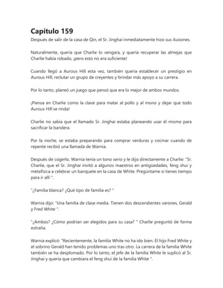 Capítulo 159
Después de salir de la casa de Qin, el Sr. Jinghai inmediatamente hizo sus ilusiones.
Naturalmente, quería que Charlie lo vengara, y quería recuperar las almejas que
Charlie había robado, ¡pero esto no era suficiente!
Cuando llegó a Aurous Hill esta vez, también quería establecer un prestigio en
Aurous Hill, reclutar un grupo de creyentes y brindar más apoyo a su carrera.
Por lo tanto, planeó un juego que pensó que era lo mejor de ambos mundos.
¡Piensa en Charlie como la clave para matar al pollo y al mono y dejar que todo
Aurous Hill se rinda!
Charlie no sabía que el llamado Sr. Jinghai estaba planeando usar él mismo para
sacrificar la bandera.
Por la noche, se estaba preparando para comprar verduras y cocinar cuando de
repente recibió una llamada de Warnia.
Después de cogerlo, Warnia tenía un tono serio y le dijo directamente a Charlie: “Sr.
Charlie, que el Sr. Jinghai invitó a algunos maestros en antigüedades, feng shui y
metafísica a celebrar un banquete en la casa de White. Pregúntame si tienes tiempo
para ir allí ".
“¿Familia blanca? ¿Qué tipo de familia es? "
Warnia dijo: “Una familia de clase media. Tienen dos descendientes varones, Gerald
y Fred White ".
"¿Ambos? ¿Cómo podrían ser elegidos para su casa? " Charlie preguntó de forma
extraña.
Warnia explicó: “Recientemente, la familia White no ha ido bien. El hijo Fred White y
el sobrino Gerald han tenido problemas uno tras otro. La carrera de la familia White
también se ha desplomado. Por lo tanto, el jefe de la familia White le suplicó al Sr.
Jinghai y quería que cambiara el feng shui de la familia White ".
 