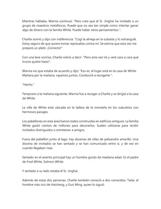 Mientras hablaba, Warnia continuó: “Pero creo que el Sr. Jinghai ha invitado a un
grupo de maestros metafísicos. Puede que no sea tan simple como intentar ganar
algo de dinero con la familia White. Puede haber otros pensamientos ".
Charlie sonrió y dijo con indiferencia: “Cogí la almeja en la subasta y lo estrangulé.
Estoy seguro de que quiere tomar represalias contra mí. Se estima que esta vez me
preparó un plató. ¡Correcto!"
Con una leve sonrisa, Charlie volvió a decir: "Pero esta vez iré y veré cara a cara qué
trucos quiere hacer".
Warnia vio que estaba de acuerdo y dijo: “Eso es, el lugar está en la casa de White.
Mañana por la mañana, vayamos juntos. Conduciré a recogerte ".
"Hecho."
Temprano a la mañana siguiente, Warnia fue a recoger a Charlie y se dirigió a la casa
de White.
La villa de White está ubicada en la ladera de la montaña en los suburbios con
hermosos paisajes.
Los pabellones en esta área fueron todos construidos en edificios antiguos. La familia
White gastó cientos de millones para decorarlos. Suelen utilizarse para recibir
invitados distinguidos o entretener a amigos.
Fuera del pabellón junto al lago, hay docenas de sillas de palisandro amarillo. Una
docena de invitados se han sentado y se han comunicado entre sí, y de vez en
cuando llegaban risas.
Sentado en el asiento principal hay un hombre gordo de mediana edad. Es el padre
de Fred White, Solmon White.
Y sentado a su lado estaba el Sr. Jinghai.
Además de estas dos personas, Charlie también conoció a dos conocidos, Tailai, el
hombre más rico de Haicheng, y Guo Ming, quien lo siguió.
 