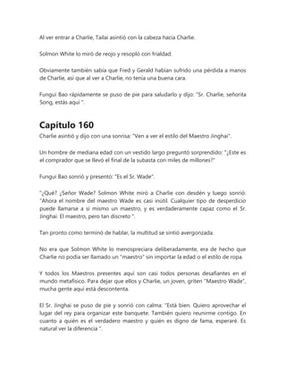 Al ver entrar a Charlie, Tailai asintió con la cabeza hacia Charlie.
Solmon White lo miró de reojo y resopló con frialdad.
Obviamente también sabía que Fred y Gerald habían sufrido una pérdida a manos
de Charlie, así que al ver a Charlie, no tenía una buena cara.
Fungui Bao rápidamente se puso de pie para saludarlo y dijo: “Sr. Charlie, señorita
Song, estás aquí ".
Capítulo 160
Charlie asintió y dijo con una sonrisa: "Ven a ver el estilo del Maestro Jinghai".
Un hombre de mediana edad con un vestido largo preguntó sorprendido: "¿Este es
el comprador que se llevó el final de la subasta con miles de millones?"
Fungui Bao sonrió y presentó: "Es el Sr. Wade".
"¿Qué? ¿Señor Wade? Solmon White miró a Charlie con desdén y luego sonrió:
“Ahora el nombre del maestro Wade es casi inútil. Cualquier tipo de desperdicio
puede llamarse a sí mismo un maestro, y es verdaderamente capaz como el Sr.
Jinghai. El maestro, pero tan discreto ".
Tan pronto como terminó de hablar, la multitud se sintió avergonzada.
No era que Solmon White lo menospreciara deliberadamente, era de hecho que
Charlie no podía ser llamado un "maestro" sin importar la edad o el estilo de ropa.
Y todos los Maestros presentes aquí son casi todos personas desafiantes en el
mundo metafísico. Para dejar que ellos y Charlie, un joven, griten “Maestro Wade”,
mucha gente aquí está descontenta.
El Sr. Jinghai se puso de pie y sonrió con calma: “Está bien. Quiero aprovechar el
lugar del rey para organizar este banquete. También quiero reunirme contigo. En
cuanto a quién es el verdadero maestro y quién es digno de fama, esperaré. Es
natural ver la diferencia ".
 