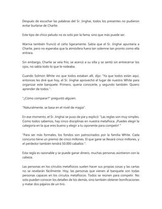 Después de escuchar las palabras del Sr. Jinghai, todos los presentes no pudieron
evitar burlarse de Charlie.
Este tipo de chico peludo no es solo por la fama, sino que más puede ser.
Warnia también frunció el ceño ligeramente. Sabía que el Sr. Jinghai apuntaría a
Charlie, pero no esperaba que la atmósfera fuera tan solemne tan pronto como ella
entrara.
Sin embargo, Charlie se veía frío, se acercó a su silla y se sentó sin entrecerrar los
ojos, no sabía todo lo que le rodeaba.
Cuando Solmon White vio que todos estaban allí, dijo: “Ya que todos están aquí,
entonces les diré que hoy, el Sr. Jinghai aprovechó el lugar de nuestro White para
organizar este banquete. Primero, quería conocerte, y segundo también. Quiero
aprender de todos ".
"¿Cómo comparar?" preguntó alguien.
"Naturalmente, se basa en el nivel de magia".
En ese momento, el Sr. Jinghai se puso de pie y explicó: “Las reglas son muy simples.
Como todos sabemos, hay cinco disciplinas en nuestra metafísica. ¡Puedes elegir la
categoría en la que eres bueno y elegir a tu oponente para competir! "
“Para ser más formales, los fondos son patrocinados por la familia White. Cada
concurso tiene un premio de cinco millones. El que gane se llevará cinco millones, y
el perdedor también tendrá 50.000 caballos ".
Esta regla es razonable y se puede ganar dinero, muchas personas asintieron con la
cabeza.
Las personas en los círculos metafísicos suelen hacer sus propias cosas y las cartas
no se revelarán fácilmente. Hoy, las personas que vienen al banquete son todas
personas capaces en los círculos metafísicos. Todos se reúnen para competir. No
solo pueden conocer los detalles de los demás, sino también obtener bonificaciones
y matar dos pájaros de un tiro.
 