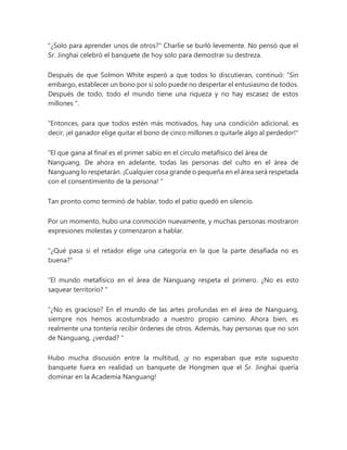 "¿Solo para aprender unos de otros?" Charlie se burló levemente. No pensó que el
Sr. Jinghai celebró el banquete de hoy solo para demostrar su destreza.
Después de que Solmon White esperó a que todos lo discutieran, continuó: “Sin
embargo, establecer un bono por sí solo puede no despertar el entusiasmo de todos.
Después de todo, todo el mundo tiene una riqueza y no hay escasez de estos
millones ".
"Entonces, para que todos estén más motivados, hay una condición adicional, es
decir, ¡el ganador elige quitar el bono de cinco millones o quitarle algo al perdedor!"
“El que gana al final es el primer sabio en el círculo metafísico del área de
Nanguang. De ahora en adelante, todas las personas del culto en el área de
Nanguang lo respetarán. ¡Cualquier cosa grande o pequeña en el área será respetada
con el consentimiento de la persona! "
Tan pronto como terminó de hablar, todo el patio quedó en silencio.
Por un momento, hubo una conmoción nuevamente, y muchas personas mostraron
expresiones molestas y comenzaron a hablar.
"¿Qué pasa si el retador elige una categoría en la que la parte desafiada no es
buena?"
“El mundo metafísico en el área de Nanguang respeta el primero. ¿No es esto
saquear territorio? "
“¿No es gracioso? En el mundo de las artes profundas en el área de Nanguang,
siempre nos hemos acostumbrado a nuestro propio camino. Ahora bien, es
realmente una tontería recibir órdenes de otros. Además, hay personas que no son
de Nanguang, ¿verdad? "
Hubo mucha discusión entre la multitud, ¡y no esperaban que este supuesto
banquete fuera en realidad un banquete de Hongmen que el Sr. Jinghai quería
dominar en la Academia Nanguang!
 