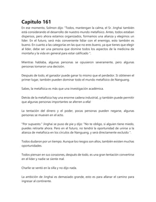 Capítulo 161
En ese momento, Solmon dijo: “Todos, mantengan la calma, el Sr. Jinghai también
está considerando el desarrollo de nuestro mundo metafísico. Antes, todos estaban
dispersos, pero ahora estamos organizados, formamos una alianza y elegimos un
líder. En el futuro, será más conveniente lidiar con el enemigo, esto también es
bueno. En cuanto a las categorías en las que no eres bueno, ya que tienes que elegir
al líder, debe ser una persona que domine todos los aspectos de la medicina de
montaña y la vida en general para estar calificado ".
Mientras hablaba, algunas personas se opusieron severamente, pero algunas
personas tomaron una decisión.
Después de todo, el ganador puede ganar lo mismo que el perdedor. Si obtienen el
primer lugar, también pueden dominar todo el mundo metafísico de Nanguang.
Sabes, la metafísica es más que una investigación académica.
Detrás de la metafísica hay una enorme cadena industrial, ¡y también puede permitir
que algunas personas importantes se aferren a ella!
La tentación del dinero y el poder, pocas personas pueden negarse, algunas
personas se mueven en el acto.
"Por supuesto." Jinghai se puso de pie y dijo: “No te obligo, si alguien tiene miedo,
puedes retirarte ahora. Pero en el futuro, no tendrá la oportunidad de unirse a la
alianza de metafísica en los círculos de Nanguang, y será directamente excluido ”.
Todos dudaron por un tiempo. Aunque los riesgos son altos, también existen muchas
oportunidades.
Todos piensan en sus corazones, después de todo, es una gran tentación convertirse
en el líder y nadie se siente mal.
Charlie se sentó en la silla y no dijo nada.
La ambición de Jinghai es demasiado grande, esto es para allanar el camino para
ingresar al continente.
 