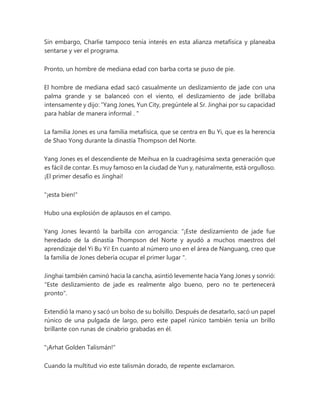 Sin embargo, Charlie tampoco tenía interés en esta alianza metafísica y planeaba
sentarse y ver el programa.
Pronto, un hombre de mediana edad con barba corta se puso de pie.
El hombre de mediana edad sacó casualmente un deslizamiento de jade con una
palma grande y se balanceó con el viento, el deslizamiento de jade brillaba
intensamente y dijo: “Yang Jones, Yun City, pregúntele al Sr. Jinghai por su capacidad
para hablar de manera informal . "
La familia Jones es una familia metafísica, que se centra en Bu Yi, que es la herencia
de Shao Yong durante la dinastía Thompson del Norte.
Yang Jones es el descendiente de Meihua en la cuadragésima sexta generación que
es fácil de contar. Es muy famoso en la ciudad de Yun y, naturalmente, está orgulloso.
¡El primer desafío es Jinghai!
"¡esta bien!"
Hubo una explosión de aplausos en el campo.
Yang Jones levantó la barbilla con arrogancia: “¡Este deslizamiento de jade fue
heredado de la dinastía Thompson del Norte y ayudó a muchos maestros del
aprendizaje del Yi Bu Yi! En cuanto al número uno en el área de Nanguang, creo que
la familia de Jones debería ocupar el primer lugar ".
Jinghai también caminó hacia la cancha, asintió levemente hacia Yang Jones y sonrió:
"Este deslizamiento de jade es realmente algo bueno, pero no te pertenecerá
pronto".
Extendió la mano y sacó un bolso de su bolsillo. Después de desatarlo, sacó un papel
rúnico de una pulgada de largo, pero este papel rúnico también tenía un brillo
brillante con runas de cinabrio grabadas en él.
"¡Arhat Golden Talismán!"
Cuando la multitud vio este talismán dorado, de repente exclamaron.
 