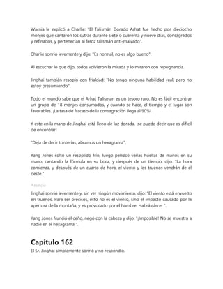Warnia le explicó a Charlie: "El Talismán Dorado Arhat fue hecho por dieciocho
monjes que cantaron los sutras durante siete o cuarenta y nueve días, consagrados
y refinados, y pertenecían al feroz talismán anti-malvado".
Charlie sonrió levemente y dijo: "Es normal, no es algo bueno".
Al escuchar lo que dijo, todos volvieron la mirada y lo miraron con repugnancia.
Jinghai también resopló con frialdad: "No tengo ninguna habilidad real, pero no
estoy presumiendo".
Todo el mundo sabe que el Arhat Talisman es un tesoro raro. No es fácil encontrar
un grupo de 18 monjes consumados, y cuando se hace, el tiempo y el lugar son
favorables. ¡La tasa de fracaso de la consagración llega al 90%!
Y este en la mano de Jinghai está lleno de luz dorada, ¡se puede decir que es difícil
de encontrar!
"Deja de decir tonterías, abramos un hexagrama".
Yang Jones soltó un resoplido frío, luego pellizcó varias huellas de manos en su
mano, cantando la fórmula en su boca, y después de un tiempo, dijo: "La hora
comienza, y después de un cuarto de hora, el viento y los truenos vendrán de el
oeste."
Anuncio
Jinghai sonrió levemente y, sin ver ningún movimiento, dijo: “El viento está envuelto
en truenos. Para ser precisos, esto no es el viento, sino el impacto causado por la
apertura de la montaña, y es provocado por el hombre. Habrá cárcel ".
Yang Jones frunció el ceño, negó con la cabeza y dijo: “¡Imposible! No se muestra a
nadie en el hexagrama ".
Capítulo 162
El Sr. Jinghai simplemente sonrió y no respondió.
 