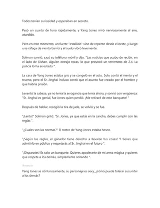 Todos tenían curiosidad y esperaban en secreto.
Pasó un cuarto de hora rápidamente, y Yang Jones miró nerviosamente al aire,
aturdido.
Pero en este momento, un fuerte "estallido" vino de repente desde el oeste, y luego
una ráfaga de viento barrió y el suelo vibró levemente.
Solmon sonrió, sacó su teléfono móvil y dijo: “Las noticias que acabo de recibir, en
el lado de Xishan, alguien extrajo rocas, lo que provocó un terremoto de 2,4. La
policía lo ha arrestado ".
La cara de Yang Jones estaba gris y se congeló en el acto. Solo contó el viento y el
trueno, pero el Sr. Jinghai incluso contó que el asunto fue creado por el hombre y
que habría prisión.
Levantó la cabeza, ya no tenía la arrogancia que tenía ahora, y sonrió con vergüenza:
“Sr. Jinghai es genial, fue Jones quien perdió. ¡Me retiraré de este banquete! "
Después de hablar, recogió la tira de jade, se volvió y se fue.
"¡Lento!" Solmon gritó: “Sr. Jones, ya que estás en la cancha, debes cumplir con las
reglas ".
"¿Cuales son las normas?" El rostro de Yang Jones estaba hosco.
“¡Según las reglas, el ganador tiene derecho a llevarse tus cosas! Y tienes que
admitirlo en público y respetarás al Sr. Jinghai en el futuro ".
"¡Disparates! Es solo un banquete. Quieres apoderarte de mi arma mágica y quieres
que respete a los demás, simplemente soñando ".
Anuncio
Yang Jones se rió furiosamente, su personaje es sexy, ¿cómo puede tolerar sucumbir
a los demás?
 
