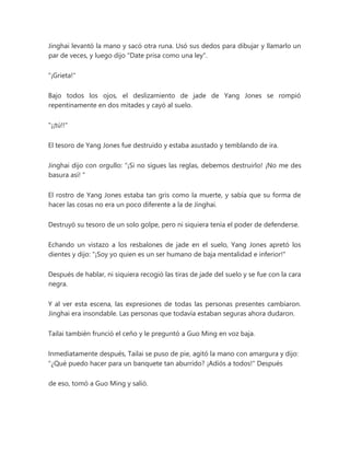 Jinghai levantó la mano y sacó otra runa. Usó sus dedos para dibujar y llamarlo un
par de veces, y luego dijo "Date prisa como una ley".
"¡Grieta!"
Bajo todos los ojos, el deslizamiento de jade de Yang Jones se rompió
repentinamente en dos mitades y cayó al suelo.
"¡¡tú!!"
El tesoro de Yang Jones fue destruido y estaba asustado y temblando de ira.
Jinghai dijo con orgullo: “¡Si no sigues las reglas, debemos destruirlo! ¡No me des
basura así! "
El rostro de Yang Jones estaba tan gris como la muerte, y sabía que su forma de
hacer las cosas no era un poco diferente a la de Jinghai.
Destruyó su tesoro de un solo golpe, pero ni siquiera tenía el poder de defenderse.
Echando un vistazo a los resbalones de jade en el suelo, Yang Jones apretó los
dientes y dijo: "¡Soy yo quien es un ser humano de baja mentalidad e inferior!"
Después de hablar, ni siquiera recogió las tiras de jade del suelo y se fue con la cara
negra.
Y al ver esta escena, las expresiones de todas las personas presentes cambiaron.
Jinghai era insondable. Las personas que todavía estaban seguras ahora dudaron.
Tailai también frunció el ceño y le preguntó a Guo Ming en voz baja.
Inmediatamente después, Tailai se puso de pie, agitó la mano con amargura y dijo:
“¿Qué puedo hacer para un banquete tan aburrido? ¡Adiós a todos!" Después
de eso, tomó a Guo Ming y salió.
 