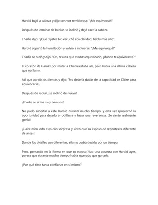 Harold bajó la cabeza y dijo con voz temblorosa: "¡Me equivoqué!"
Después de terminar de hablar, se inclinó y dejó caer la cabeza.
Charlie dijo: "¿Qué dijiste? No escuché con claridad, habla más alto".
Harold soportó la humillación y volvió a inclinarse: "¡Me equivoqué!"
Charlie se burló y dijo: "Oh, resulta que estabas equivocado, ¿dónde te equivocaste?"
El corazón de Harold por matar a Charlie estaba allí, pero había una última cabeza
que no llamó.
Así que apretó los dientes y dijo: "No debería dudar de la capacidad de Claire para
equivocarse".
Después de hablar, ¡se inclinó de nuevo!
¡Charlie se sintió muy cómodo!
No pudo soportar a este Harold durante mucho tiempo, y esta vez aprovechó la
oportunidad para dejarlo arrodillarse y hacer una reverencia. ¡Se siente realmente
genial!
¡Claire miró todo esto con sorpresa y sintió que su esposo de repente era diferente
de antes!
Donde los detalles son diferentes, ella no podrá decirlo por un tiempo.
Pero, pensando en la forma en que su esposo hizo una apuesta con Harold ayer,
parece que durante mucho tiempo había esperado que ganaría.
¿Por qué tiene tanta confianza en sí mismo?
 
