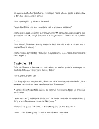 De repente, cuatro hombres fuertes vestidos de negro saltaron desde la izquierda y
la derecha, bloqueando el camino.
Tailai dijo enojado: "¿Qué estás haciendo?"
"Señor. Guo Ming, ¿por qué molestarse en irse ahora que está aquí?
Jinghai dio un paso adelante y sonrió levemente: “Mi banquete no es un lugar al que
quieras ir o salir a tu antojo. Si quieres ir ahora, ¿no es una violación de las reglas? "
Anuncio
Tailai resopló fríamente: “No soy miembro de tu metafísica. ¡No es asunto mío si
eliges al líder tú mismo! "
Jinghai resopló con frialdad: "¡Si quieres ir, puedes salvar cosas y considerarme digno
de tu respeto!"
Capítulo 163
Tailai también era un hombre con rostro de todos modos, y estaba furioso por las
palabras de Jinghai y dijo: "¿Qué quieres decir?"
"Señor. ¡Tailai, déjame ver! "
Guo Ming dijo con voz profunda, dando un paso adelante y reprendiendo: "¡Si te
atreves a detenerte, no es de extrañar que sea despiadado!"
Al ver que Guo Ming estaba a punto de hacer un movimiento, todos los presentes
aplaudieron.
"Señor. Guo Ming, deja que este apestoso sacerdote taoísta de la ciudad de Hong
Kong pruebe la grandeza de nuestro Nanguang ".
"Un forastero quiere unificar la Academia Nanguang y habla de sueños".
"Lucha contra él, Nanguang no puede tolerarlo en la naturaleza".
 
