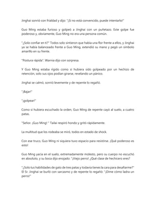 Jinghai sonrió con frialdad y dijo: "¡Si no está convencido, puede intentarlo!"
Guo Ming estaba furioso y golpeó a Jinghai con un puñetazo. Este golpe fue
poderoso y, obviamente, Guo Ming no era una persona común.
"¿Solo confiar en ti?" Todos solo sintieron que había una flor frente a ellos, y Jinghai
ya se había balanceado frente a Guo Ming, extendió su mano y pegó un símbolo
amarillo en su frente.
"Postura rápida". Warnia dijo con sorpresa.
Y Guo Ming estaba rígido como si hubiera sido golpeado por un hechizo de
retención, solo sus ojos podían girarse, revelando un pánico.
Jinghai se calmó, sonrió levemente y de repente lo regañó.
"¡Bajar!"
"¡golpear!"
Como si hubiera escuchado la orden, Guo Ming de repente cayó al suelo, a cuatro
patas.
"Señor. ¡Guo Ming! " Tailai respiró hondo y gritó rápidamente.
La multitud que los rodeaba se miró, todos en estado de shock.
Con ese truco, Guo Ming ni siquiera tuvo espacio para resistirse. ¡Qué poderoso es
esto!
Guo Ming yacía en el suelo, extremadamente molesto, pero su cuerpo no escuchó
en absoluto, y su boca dijo enojado: “¡Viejo perro! ¿Qué clase de hechicero eres?
"¿Solo tus habilidades de gato de tres patas y todavía tienes la cara para desafiarme?"
El Sr. Jinghai se burló con sarcasmo y de repente lo regañó: "¡Dime cómo ladra un
perro!"
 