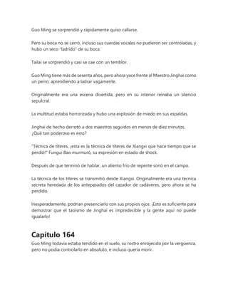 Guo Ming se sorprendió y rápidamente quiso callarse.
Pero su boca no se cerró, incluso sus cuerdas vocales no pudieron ser controladas, y
hubo un seco "ladrido" de su boca.
Tailai se sorprendió y casi se cae con un temblor.
Guo Ming tiene más de sesenta años, pero ahora yace frente al Maestro Jinghai como
un perro, aprendiendo a ladrar vagamente.
Originalmente era una escena divertida, pero en su interior reinaba un silencio
sepulcral.
La multitud estaba horrorizada y hubo una explosión de miedo en sus espaldas.
Jinghai de hecho derrotó a dos maestros seguidos en menos de diez minutos.
¿Qué tan poderoso es esto?
"Técnica de títeres, ¡esta es la técnica de títeres de Xiangxi que hace tiempo que se
perdió!" Fungui Bao murmuró, su expresión en estado de shock.
Después de que terminó de hablar, un aliento frío de repente sonó en el campo.
La técnica de los títeres se transmitió desde Xiangxi. Originalmente era una técnica
secreta heredada de los antepasados del cazador de cadáveres, pero ahora se ha
perdido.
Inesperadamente, podrían presenciarlo con sus propios ojos. ¡Esto es suficiente para
demostrar que el taoísmo de Jinghai es impredecible y la gente aquí no puede
igualarlo!
Capítulo 164
Guo Ming todavía estaba tendido en el suelo, su rostro enrojecido por la vergüenza,
pero no podía controlarlo en absoluto, e incluso quería morir.
 