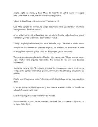 Jinghai agitó su mano, y Guo Ming de repente se volvió suave y colapsó
directamente en el suelo, extremadamente avergonzado.
"¿Qué, Sr. Guo Ming, está convencido?" Solmon se rió.
Guo Ming apretó los dientes, la sangre rezumaba entre sus dientes y murmuró
amargamente: "Estoy cautivado".
Al ver a Guo Ming inclinar la cabeza para admitir la derrota, todo el patio se quedó
en silencio y nadie se atrevió a decir nada de nuevo.
Y luego, Jinghai giró la cabeza para mirar a Charlie y dijo: "Arrebaté el tesoro de mis
almejas ese día, hoy ves mis poderes mágicos, ¿te atreves a ser arrogante?" Charlie
se encogió de hombros y dijo: "Solo tus dos golpes, ¿estás contando?"
Warnia agarró apresuradamente a Charlie y dijo en voz baja: “Ahora seamos suaves
aquí. Jinghai tiene algunas habilidades. No pierdas la vida por una dignidad
indiferente ".
Jinghai se burló y dijo: “Eres joven e ignorante, te pregunto, ¿cómo te atreves a
compararme contigo mismo? ¡Si pierdes, devuélveme las almejas y discúlpame de
rodillas! "
Charlie sonrió levemente y dijo: “¿Competencia? ¿Qué te hace pensar que eres digno
de mí?
La tez de todos cambió de repente, ¡y este niño se atrevió a hablar un mundo tan
salvaje! ¿No quiere vivir más?
En el tranquilo patio, hubo un silencio de muerte.
Warnia también se puso de pie en estado de shock. Tan pronto como dijo esto, no
se pudo hacer bien.
 
