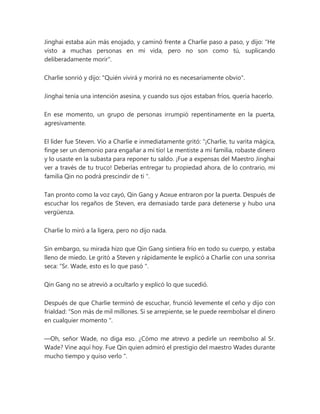 Jinghai estaba aún más enojado, y caminó frente a Charlie paso a paso, y dijo: "He
visto a muchas personas en mi vida, pero no son como tú, suplicando
deliberadamente morir".
Charlie sonrió y dijo: "Quién vivirá y morirá no es necesariamente obvio".
Jinghai tenía una intención asesina, y cuando sus ojos estaban fríos, quería hacerlo.
En ese momento, un grupo de personas irrumpió repentinamente en la puerta,
agresivamente.
El líder fue Steven. Vio a Charlie e inmediatamente gritó: “¡Charlie, tu varita mágica,
finge ser un demonio para engañar a mi tío! Le mentiste a mi familia, robaste dinero
y lo usaste en la subasta para reponer tu saldo. ¡Fue a expensas del Maestro Jinghai
ver a través de tu truco! Deberías entregar tu propiedad ahora, de lo contrario, mi
familia Qin no podrá prescindir de ti ".
Tan pronto como la voz cayó, Qin Gang y Aoxue entraron por la puerta. Después de
escuchar los regaños de Steven, era demasiado tarde para detenerse y hubo una
vergüenza.
Charlie lo miró a la ligera, pero no dijo nada.
Sin embargo, su mirada hizo que Qin Gang sintiera frío en todo su cuerpo, y estaba
lleno de miedo. Le gritó a Steven y rápidamente le explicó a Charlie con una sonrisa
seca: “Sr. Wade, esto es lo que pasó ".
Qin Gang no se atrevió a ocultarlo y explicó lo que sucedió.
Después de que Charlie terminó de escuchar, frunció levemente el ceño y dijo con
frialdad: “Son más de mil millones. Si se arrepiente, se le puede reembolsar el dinero
en cualquier momento ".
—Oh, señor Wade, no diga eso. ¿Cómo me atrevo a pedirle un reembolso al Sr.
Wade? Vine aquí hoy. Fue Qin quien admiró el prestigio del maestro Wades durante
mucho tiempo y quiso verlo ".
 