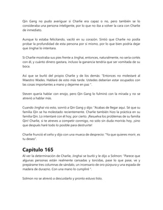 Qin Gang no pudo averiguar si Charlie era capaz o no, pero también se lo
consideraba una persona inteligente, por lo que no iba a volver la cara con Charlie
de inmediato.
Aunque lo estaba felicitando, vaciló en su corazón. Sintió que Charlie no podía
probar la profundidad de esta persona por sí mismo, por lo que bien podría dejar
que Jinghai lo intentara.
Si Charlie mostraba sus pies frente a Jinghai, entonces, naturalmente, no sería cortés
con él, y cuánto dinero gastara, incluso la ganancia tendría que ser vomitada de su
boca.
Así que se burló del propio Charlie y de los demás: “Entonces no molestaré al
Maestro Wades. Hablaré de esto más tarde. Ustedes deberían estar ocupados con
las cosas importantes a mano y dejarme en paz ".
Steven quería hablar con enojo, pero Qin Gang lo fulminó con la mirada y no se
atrevió a hablar más.
Cuando Jinghai vio esto, sonrió a Qin Gang y dijo: “Acabas de llegar aquí. Sé que su
familia Qin se ha molestado recientemente. Charlie también hizo la práctica en su
familia Qin. Lo intentaré con él hoy, por cierto. ¡Resuelva los problemas de su familia
Qin! Charlie, si te atreves a competir conmigo, no solo sin duda morirás hoy, ¡sino
que después haré todo lo posible para destruirte!
Charlie frunció el ceño y dijo con una mueca de desprecio: "Ya que quieres morir, es
tu deseo".
Capítulo 165
Al ver la determinación de Charlie, Jinghai se burló y le dijo a Solmon: “Parece que
algunas personas están realmente cansadas y torcidas, pase lo que pase, ve y
prepárame tres columnas de sándalo, un incensario de oro púrpura y una espada de
madera de durazno. Con una mano lo cumpliré ".
Solmon no se atrevió a descuidarlo y pronto estuvo listo.
 