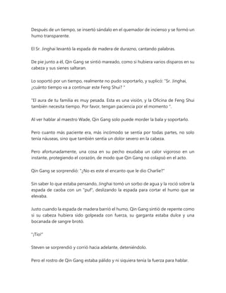 Después de un tiempo, se insertó sándalo en el quemador de incienso y se formó un
humo transparente.
El Sr. Jinghai levantó la espada de madera de durazno, cantando palabras.
De pie junto a él, Qin Gang se sintió mareado, como si hubiera varios disparos en su
cabeza y sus sienes saltaran.
Lo soportó por un tiempo, realmente no pudo soportarlo, y suplicó: “Sr. Jinghai,
¿cuánto tiempo va a continuar este Feng Shui? "
“El aura de tu familia es muy pesada. Esta es una visión, y la Oficina de Feng Shui
también necesita tiempo. Por favor, tengan paciencia por el momento ".
Al ver hablar al maestro Wade, Qin Gang solo puede morder la bala y soportarlo.
Pero cuanto más paciente era, más incómodo se sentía por todas partes, no solo
tenía náuseas, sino que también sentía un dolor severo en la cabeza.
Pero afortunadamente, una cosa en su pecho exudaba un calor vigoroso en un
instante, protegiendo el corazón, de modo que Qin Gang no colapsó en el acto.
Qin Gang se sorprendió: "¿No es este el encanto que le dio Charlie?"
Sin saber lo que estaba pensando, Jinghai tomó un sorbo de agua y la roció sobre la
espada de caoba con un "puf", deslizando la espada para cortar el humo que se
elevaba.
Justo cuando la espada de madera barrió el humo, Qin Gang sintió de repente como
si su cabeza hubiera sido golpeada con fuerza, su garganta estaba dulce y una
bocanada de sangre brotó.
"¡Tío!"
Steven se sorprendió y corrió hacia adelante, deteniéndolo.
Pero el rostro de Qin Gang estaba pálido y ni siquiera tenía la fuerza para hablar.
 