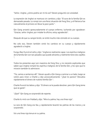 "Señor. Jinghai, ¿cómo podría ser mi tío así? Steven preguntó con ansiedad.
La expresión de Jinghai se mantuvo sin cambios y dijo: “El aura de la familia Qin es
demasiado pesada. Lo rompí con una feroz situación de Feng Shui, y el Patriarca fue
naturalmente el primero en llevar la peor parte ".
Qin Gang arrastró apresuradamente el cuerpo enfermo, luchando por agradecer:
"Gracias, señor Jinghai, por instalar la oficina, estoy agradecido".
Después de que su sangre brotó, se sintió mucho más cómodo en su cuerpo.
No solo eso, Steven también sintió los cambios en su cuerpo y rápidamente
agradeció a Jinghai.
Fungui Bao frunció el ceño y dijo: “Jinghai es realmente capaz. Los espíritus malignos
de la familia Qin son tan pesados que puede aliviarlos y realmente tiene dos cepillos
".
Todos los presentes aquí son maestros de Feng Shui, y no necesito explicarles que
saben que Jinghai rompió los espíritus malignos de la familia Qin, y los ojos que lo
miraron también lo admiraron.
"Tío, vamos a sentarnos allí". Steven ayudó a Qin Gang a caminar a un lado, luego se
volvió para mirar a Charlie y dijo provocativamente: “¿Qué te parece? Devuelva
rápidamente el dinero de nuestra familia Qin ".
Charlie frunció los labios y dijo: "El dinero se le puede devolver, pero Qin Gang teme
que se gaste".
"¡Qué!" Qin Gang se sorprendió de repente.
Charlie lo miró con frialdad y dijo: "Mira tu palma, hay una línea roja".
La cara de Qin Gang era fea, y rápidamente levantó las palmas de las manos y se
sorprendió.
Vio una línea roja tenue en su palma.
 
