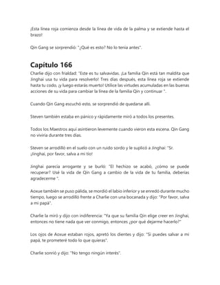¡Esta línea roja comienza desde la línea de vida de la palma y se extiende hasta el
brazo!
Qin Gang se sorprendió: "¿Qué es esto? No lo tenía antes".
Capítulo 166
Charlie dijo con frialdad: “Este es tu salvavidas. ¡La familia Qin está tan maldita que
Jinghai usa tu vida para resolverlo! Tres días después, esta línea roja se extiende
hasta tu codo, ¡y luego estarás muerto! Utilice las virtudes acumuladas en las buenas
acciones de su vida para cambiar la línea de la familia Qin y continuar ".
Cuando Qin Gang escuchó esto, se sorprendió de quedarse allí.
Steven también estaba en pánico y rápidamente miró a todos los presentes.
Todos los Maestros aquí asintieron levemente cuando vieron esta escena. Qin Gang
no viviría durante tres días.
Steven se arrodilló en el suelo con un ruido sordo y le suplicó a Jinghai: “Sr.
¡Jinghai, por favor, salva a mi tío!
Jinghai parecía arrogante y se burló: “El hechizo se acabó, ¿cómo se puede
recuperar? Usé la vida de Qin Gang a cambio de la vida de tu familia, deberías
agradecerme ".
Aoxue también se puso pálida, se mordió el labio inferior y se enredó durante mucho
tiempo, luego se arrodilló frente a Charlie con una bocanada y dijo: "Por favor, salva
a mi papá".
Charlie la miró y dijo con indiferencia: "Ya que su familia Qin elige creer en Jinghai,
entonces no tiene nada que ver conmigo, entonces ¿por qué dejarme hacerlo?"
Los ojos de Aoxue estaban rojos, apretó los dientes y dijo: "Si puedes salvar a mi
papá, te prometeré todo lo que quieras".
Charlie sonrió y dijo: "No tengo ningún interés".
 