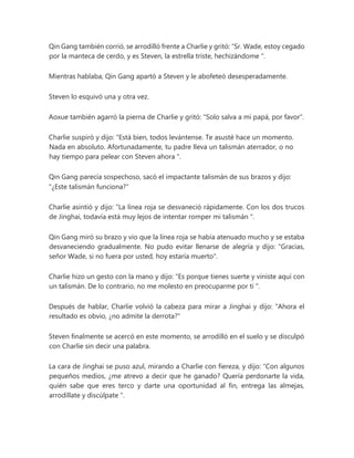 Qin Gang también corrió, se arrodilló frente a Charlie y gritó: “Sr. Wade, estoy cegado
por la manteca de cerdo, y es Steven, la estrella triste, hechizándome ".
Mientras hablaba, Qin Gang apartó a Steven y le abofeteó desesperadamente.
Steven lo esquivó una y otra vez.
Aoxue también agarró la pierna de Charlie y gritó: "Solo salva a mi papá, por favor".
Charlie suspiró y dijo: “Está bien, todos levántense. Te asusté hace un momento.
Nada en absoluto. Afortunadamente, tu padre lleva un talismán aterrador, o no
hay tiempo para pelear con Steven ahora ".
Qin Gang parecía sospechoso, sacó el impactante talismán de sus brazos y dijo:
"¿Este talismán funciona?"
Charlie asintió y dijo: “La línea roja se desvaneció rápidamente. Con los dos trucos
de Jinghai, todavía está muy lejos de intentar romper mi talismán ".
Qin Gang miró su brazo y vio que la línea roja se había atenuado mucho y se estaba
desvaneciendo gradualmente. No pudo evitar llenarse de alegría y dijo: "Gracias,
señor Wade, si no fuera por usted, hoy estaría muerto".
Charlie hizo un gesto con la mano y dijo: “Es porque tienes suerte y viniste aquí con
un talismán. De lo contrario, no me molesto en preocuparme por ti ".
Después de hablar, Charlie volvió la cabeza para mirar a Jinghai y dijo: "Ahora el
resultado es obvio, ¿no admite la derrota?"
Steven finalmente se acercó en este momento, se arrodilló en el suelo y se disculpó
con Charlie sin decir una palabra.
La cara de Jinghai se puso azul, mirando a Charlie con fiereza, y dijo: “Con algunos
pequeños medios, ¿me atrevo a decir que he ganado? Quería perdonarte la vida,
quién sabe que eres terco y darte una oportunidad al fin, entrega las almejas,
arrodíllate y discúlpate ".
 