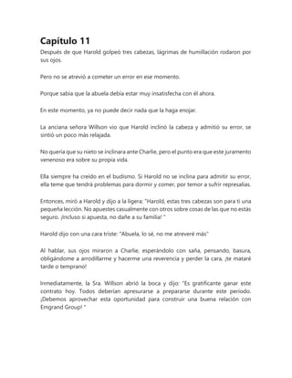 Capítulo 11
Después de que Harold golpeó tres cabezas, lágrimas de humillación rodaron por
sus ojos.
Pero no se atrevió a cometer un error en ese momento.
Porque sabía que la abuela debía estar muy insatisfecha con él ahora.
En este momento, ya no puede decir nada que la haga enojar.
La anciana señora Willson vio que Harold inclinó la cabeza y admitió su error, se
sintió un poco más relajada.
No quería que su nieto se inclinara ante Charlie, pero el punto era que este juramento
venenoso era sobre su propia vida.
Ella siempre ha creído en el budismo. Si Harold no se inclina para admitir su error,
ella teme que tendrá problemas para dormir y comer, por temor a sufrir represalias.
Entonces, miró a Harold y dijo a la ligera: “Harold, estas tres cabezas son para ti una
pequeña lección. No apuestes casualmente con otros sobre cosas de las que no estás
seguro. ¡Incluso si apuesta, no dañe a su familia! "
Harold dijo con una cara triste: "Abuela, lo sé, no me atreveré más"
Al hablar, sus ojos miraron a Charlie, esperándolo con saña, pensando, basura,
obligándome a arrodillarme y hacerme una reverencia y perder la cara, ¡te mataré
tarde o temprano!
Inmediatamente, la Sra. Willson abrió la boca y dijo: “Es gratificante ganar este
contrato hoy. Todos deberían apresurarse a prepararse durante este período.
¡Debemos aprovechar esta oportunidad para construir una buena relación con
Emgrand Group! "
 