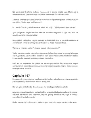No quería usar la última carta de mano, pero el asunto estaba aquí, Charlie ya lo
había derrotado, ¡haciendo que su diseño de meditación fuera en vano!
Además, una vez que usa sus cartas de mano, ni siquiera él puede controlarlas por
completo. ¡Todos aquí podrían morir!
La cara de Charlie gradualmente se volvió fría y dijo: "¿Qué pasa si digo que no?"
"¡Me obligaste!" Jinghai sacó un altar de porcelana negra de la caja a su lado tan
pronto como terminó de hablar.
Unos pocos mosquitos negros salieron volando del altar e instantáneamente se
abalanzaron sobre la carne y las verduras de la mesa, masticándolas.
Warnia se veía rara y dijo: "¿Jinghai todavía cría mosquitos?"
Todos vieron como los mosquitos negros se abalanzaban sobre la carne y la imagen
era muy extraña. Los maestros presentes eran todos inexplicables. No tenían idea de
lo que estaba pasando y se preguntaron entre ellos.
Pero en un momento, los platos de carne que comían los mosquitos negros
cambiaron de color rápidamente, ¡e innumerables mosquitos negros más pequeños
emergieron de la carne!
Capítulo 167
En menos de cinco minutos, los platos recién hechos sobre la mesa estaban podridos
y estropeados, y aparecieron densos mosquitos.
Hay un gallo en la hierba del patio, que fue criado por la familia White.
Algunos mosquitos volaron hacia el gallo a una velocidad extremadamente rápida.
Después de más de diez segundos, el gallo gritó y batió sus alas, cayó al suelo y
convulsionó hasta la muerte.
De las plumas del pollo muerto, salió un gran mosquito negro y voló por los aires.
 