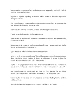 Los mosquitos negros en el aire están densamente agrupados, corriendo hacia la
multitud como un torbellino.
El patio de repente explotó y la multitud estaba hecha un desastre, esquivando
desesperadamente.
Este mosquito negro es extremadamente venenoso, no solo pica a las personas, sino
que también penetra en la piel de la herida.
Los mosquitos son muy pequeños, solo del tamaño de granos de arena.
Y la persona mordida estará hinchada y dolorida.
Los maestros en el campo han usado sus habilidades de limpieza, lanzando amuletos
y cantando mantras.
Algunas personas incluso se metieron debajo de la mesa y alguien saltó a la piscina
con un plop, gritando constantemente.
"¡Qué diablos es esto!" Warnia estaba muerta de miedo.
"¡Esto es un devorador de cadáveres!" Fungui Bao estaba conmocionado y enojado:
“Esto está hecho de un cadáver de bebé. Se originó en el sur de Xinjiang. No
esperaba que Jinghai planteara esta cosa insidiosa ".
Jinghai se rió y dijo con crueldad: “Este devorador de cadáveres está hecho de un
feto. Es el más venenoso. Si no me respetan, ninguno de ustedes puede escapar ".
Los mosquitos negros crecían cada vez más. Un Viejo Maestro fue mordido e
hinchado por todas partes, vomitando sangre negra y se desmayó al suelo.
Los mosquitos negros en el aire entumecían el cuero cabelludo y Warnia también
estaba nerviosa.
¡Pero pronto descubrió que no había mosquitos alrededor de Charlie!
 