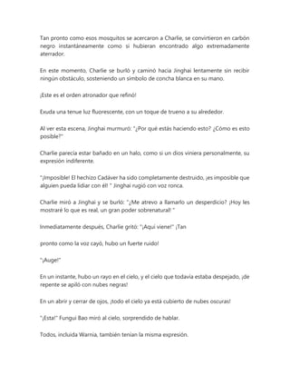 Tan pronto como esos mosquitos se acercaron a Charlie, se convirtieron en carbón
negro instantáneamente como si hubieran encontrado algo extremadamente
aterrador.
En este momento, Charlie se burló y caminó hacia Jinghai lentamente sin recibir
ningún obstáculo, sosteniendo un símbolo de concha blanca en su mano.
¡Este es el orden atronador que refinó!
Exuda una tenue luz fluorescente, con un toque de trueno a su alrededor.
Al ver esta escena, Jinghai murmuró: “¿Por qué estás haciendo esto? ¿Cómo es esto
posible?"
Charlie parecía estar bañado en un halo, como si un dios viniera personalmente, su
expresión indiferente.
"¡Imposible! El hechizo Cadáver ha sido completamente destruido, ¡es imposible que
alguien pueda lidiar con él! " Jinghai rugió con voz ronca.
Charlie miró a Jinghai y se burló: “¿Me atrevo a llamarlo un desperdicio? ¡Hoy les
mostraré lo que es real, un gran poder sobrenatural! "
Inmediatamente después, Charlie gritó: "¡Aquí viene!" ¡Tan
pronto como la voz cayó, hubo un fuerte ruido!
"¡Auge!"
En un instante, hubo un rayo en el cielo, y el cielo que todavía estaba despejado, ¡de
repente se apiló con nubes negras!
En un abrir y cerrar de ojos, ¡todo el cielo ya está cubierto de nubes oscuras!
"¡Esta!" Fungui Bao miró al cielo, sorprendido de hablar.
Todos, incluida Warnia, también tenían la misma expresión.
 