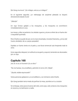 Qin Gang murmuró: "¡Un milagro, esto es un milagro!"
En el siguiente segundo, ¡un relámpago de serpiente plateada se disparó
directamente desde el aire!
"¡Mierda!"
Un rayo furioso golpeó a los mosquitos, y los mosquitos se convirtieron
inmediatamente en coca.
Las mesas y sillas se partieron, los árboles cayeron y el aire se llenó de un fuerte olor
a sequedad quemada.
Pero Charlie se quedó de pie con la mano levantada, mirando fríamente, ¡y la luz del
trueno alrededor de su cuerpo parpadeó!
Soplaba un fuerte viento en el patio y una lluvia torrencial caía limpiando toda la
zona.
Unos segundos después, la multitud se recuperó y esquivó, temiendo ser alcanzados
por un rayo.
Capítulo 168
¡Iré, él, no es un humano! ¡Es un dios! "
"No me hackea, me arrodillaré y admitiré mi error al Sr. Wade".
"¡Ayuda, estaba equivocado!"
Varias personas golpearon y se arrodillaron, y se inclinaron ante Charlie.
Qin Gang también tenía miedo de perforar la mesa, asombro en su corazón.
Sin embargo, estos pocos truenos del cielo, como ojos, solo cortaron a los mosquitos
en escoria y no lastimaron a nadie.
 