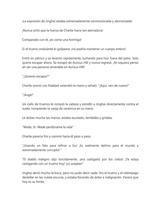 ¡La expresión de Jinghai estaba extremadamente conmocionada y aterrorizada!
¡Nunca soñó que la fuerza de Charlie fuera tan aterradora!
Comparado con él, ¡es como una hormiga!
Si el trueno ondulante lo golpeara, ¡no podría mantener un cuerpo entero!
Entró en pánico y se levantó rápidamente, luchando para huir fuera del patio. Solo
quería escapar ahora. Se escapó de Aurous Hill y nunca regresó. ¡Ni siquiera pensó
en ser una persona venerable en Aurous Hill!
"¿Quieres escapar?"
Charlie sonrió con frialdad, extendió la mano y señaló: "¡Aquí, ven de nuevo!"
"¡Auge!"
Un cielo de truenos le rompió la cabeza y estrelló a Jinghai directamente contra el
suelo, rompiendo la vasija de cerámica en su mano.
Le dolían mucho las manos, estaba asustado, temblaba y gritaba.
"Wade, Sr. Wade perdóname la vida"
Charlie parecía frío y caminó hacia él paso a paso.
“¡Usando un feto para refinar a Gu! ¡Es realmente dañino para el mundo y
extremadamente corrupto! "
“El diablo maligno dijo torcidamente, ¡era castigado por los cielos! ¡Te estoy
castigando con un trueno hoy! ¡Lo aceptas!"
Jinghai abrió mucho la boca, pero no pudo decir nada. Vio el trueno y el relámpago
destellar en las nubes oscuras, y estaba llorando de dolor e indignación. Parece que
hoy es su límite.
 