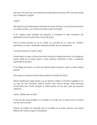 ¡por qué! ¿Por qué hay una existencia tan aterradora en Aurous Hill? ¿Por qué tengo
que molestarlo a ciegas?
"¡auge!"
¡No significa que Jinghai quiera entender la causa y el efecto, y varios días de truenos
se rompen juntos, y un montón de éxitos están en Jinghai!
El Sr. Jinghai, quien también era agresivo y arrogante en este momento, fue
aplastado contra el suelo antes incluso de gritar.
Pero la forma humana ya no es visible, se convierte en un trozo de “madera”
quemada, y un olor a quemado impregna el patio, que es repugnante.
"¡La lluvia cosecha, el viento sube!"
Charlie agitó la mano, la lluvia torrencial se detuvo milagrosamente y una ráfaga de
viento sopló en el suelo, arena y rocas volando, barriendo el olor a cadáveres
quemados en el patio.
En la ráfaga de viento, el rostro de Charlie estaba tranquilo, como si nada hubiera
pasado.
Pero todos en el patio tenían la boca abierta en estado de shock.
Steven tembló por todas partes y no se atrevió a hablar. Si Charlie lo golpeara con
un rayo en ese momento, habría muerto hace mucho tiempo. Solo entonces
comprendió que Charlie siempre lo había puesto en sus ojos, para que pudiera
sobrevivir.
"Señor. ¡Wade, eres un dios! "
La voz de Qin Gang tembló y se arrodilló en el suelo con un plop, frente a Charlie
con las manos juntas.
Solmon ya estaba tan asustado que se arrodilló en el suelo, caminó unos pasos
delante de Charlie y siguió inclinándose.
 