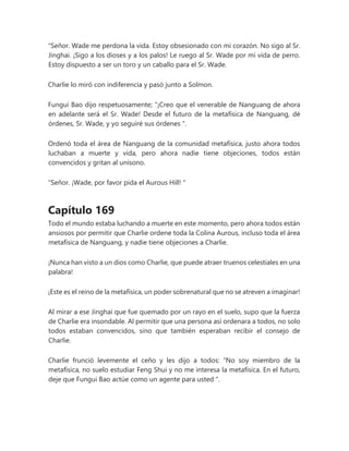"Señor. Wade me perdona la vida. Estoy obsesionado con mi corazón. No sigo al Sr.
Jinghai. ¡Sigo a los dioses y a los palos! Le ruego al Sr. Wade por mi vida de perro.
Estoy dispuesto a ser un toro y un caballo para el Sr. Wade.
Charlie lo miró con indiferencia y pasó junto a Solmon.
Fungui Bao dijo respetuosamente; “¡Creo que el venerable de Nanguang de ahora
en adelante será el Sr. Wade! Desde el futuro de la metafísica de Nanguang, dé
órdenes, Sr. Wade, y yo seguiré sus órdenes ".
Ordenó toda el área de Nanguang de la comunidad metafísica, justo ahora todos
luchaban a muerte y vida, pero ahora nadie tiene objeciones, todos están
convencidos y gritan al unísono.
"Señor. ¡Wade, por favor pida el Aurous Hill! "
Capítulo 169
Todo el mundo estaba luchando a muerte en este momento, pero ahora todos están
ansiosos por permitir que Charlie ordene toda la Colina Aurous, incluso toda el área
metafísica de Nanguang, y nadie tiene objeciones a Charlie.
¡Nunca han visto a un dios como Charlie, que puede atraer truenos celestiales en una
palabra!
¡Este es el reino de la metafísica, un poder sobrenatural que no se atreven a imaginar!
Al mirar a ese Jinghai que fue quemado por un rayo en el suelo, supo que la fuerza
de Charlie era insondable. Al permitir que una persona así ordenara a todos, no solo
todos estaban convencidos, sino que también esperaban recibir el consejo de
Charlie.
Charlie frunció levemente el ceño y les dijo a todos: “No soy miembro de la
metafísica, no suelo estudiar Feng Shui y no me interesa la metafísica. En el futuro,
deje que Fungui Bao actúe como un agente para usted ".
 