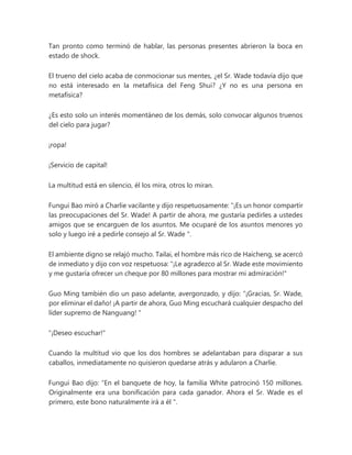 Tan pronto como terminó de hablar, las personas presentes abrieron la boca en
estado de shock.
El trueno del cielo acaba de conmocionar sus mentes, ¿el Sr. Wade todavía dijo que
no está interesado en la metafísica del Feng Shui? ¿Y no es una persona en
metafísica?
¿Es esto solo un interés momentáneo de los demás, solo convocar algunos truenos
del cielo para jugar?
¡ropa!
¡Servicio de capital!
La multitud está en silencio, él los mira, otros lo miran.
Fungui Bao miró a Charlie vacilante y dijo respetuosamente: “¡Es un honor compartir
las preocupaciones del Sr. Wade! A partir de ahora, me gustaría pedirles a ustedes
amigos que se encarguen de los asuntos. Me ocuparé de los asuntos menores yo
solo y luego iré a pedirle consejo al Sr. Wade ".
El ambiente digno se relajó mucho. Tailai, el hombre más rico de Haicheng, se acercó
de inmediato y dijo con voz respetuosa: "¡Le agradezco al Sr. Wade este movimiento
y me gustaría ofrecer un cheque por 80 millones para mostrar mi admiración!"
Guo Ming también dio un paso adelante, avergonzado, y dijo: “¡Gracias, Sr. Wade,
por eliminar el daño! ¡A partir de ahora, Guo Ming escuchará cualquier despacho del
líder supremo de Nanguang! "
"¡Deseo escuchar!"
Cuando la multitud vio que los dos hombres se adelantaban para disparar a sus
caballos, inmediatamente no quisieron quedarse atrás y adularon a Charlie.
Fungui Bao dijo: “En el banquete de hoy, la familia White patrocinó 150 millones.
Originalmente era una bonificación para cada ganador. Ahora el Sr. Wade es el
primero, este bono naturalmente irá a él ".
 