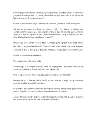 Solmon seguía arrodillado en el suelo y no se atrevía a levantarse, tenía la frente rota
y apresuradamente dijo: “Sr. Wade, un villano sin ojos, casi daña a los héroes de
Nanguang, y por favor, perdóname ".
Charlie frunció el ceño y dijo con frialdad: "Solmon, ¿no creías antes en Jinghai?"
Solmon se apresuró a golpear su cabeza y dijo: “Sr. ¡Wade, el villano está
completamente cegado por ese Jinghai! Ahora sé que no es más que un insecto
frente al Sr. Wade. ¡A partir de ahora, el villano mantendrá los ojos abiertos y adorará
al Sr. Wade durante toda su vida con respeto! "
Después de eso, Solmon volvió a decir: “Sr. Wade, para expresar la disculpa interna
del villano, me gustaría darle al Sr. Wade otra villa. ¡Después de que envíe a alguien
a limpiar, le daré la llave y le pediré al Sr. Wade que me perdone mi crimen! " ¿villa?
Charlie frunció levemente el ceño.
Por su valor, una villa no es nada.
Sin embargo, si lo compra él mismo, debe ser inapropiado. Después de todo, no hay
forma de explicarle la fuente de los fondos a la esposa.
Pero si alguien quiere darle un juego, ¿por qué debería ser educado?
Después de todo, hoy en día la familia todavía vive en la vieja casa y realmente
necesita cambiar a un entorno mejor.
En cuanto a este Solmon, de hecho es un poco odioso, pero parece que tiene una
actitud de profundo remordimiento y no es culpable de muerte.
Así que Charlie asintió y dijo: “Si estás interesado, hagamos esto. Si vuelve a caer en
mis manos en el futuro, ¡no seré tan bueno hablando! "
 