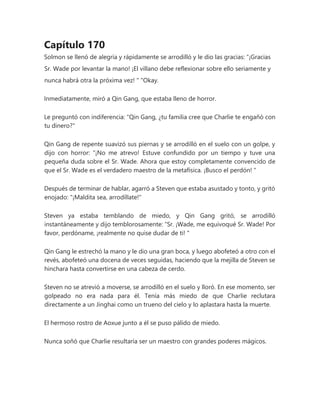 Capítulo 170
Solmon se llenó de alegría y rápidamente se arrodilló y le dio las gracias: “¡Gracias
Sr. Wade por levantar la mano! ¡El villano debe reflexionar sobre ello seriamente y
nunca habrá otra la próxima vez! " "Okay.
Inmediatamente, miró a Qin Gang, que estaba lleno de horror.
Le preguntó con indiferencia: "Qin Gang, ¿tu familia cree que Charlie te engañó con
tu dinero?"
Qin Gang de repente suavizó sus piernas y se arrodilló en el suelo con un golpe, y
dijo con horror: “¡No me atrevo! Estuve confundido por un tiempo y tuve una
pequeña duda sobre el Sr. Wade. Ahora que estoy completamente convencido de
que el Sr. Wade es el verdadero maestro de la metafísica. ¡Busco el perdón! "
Después de terminar de hablar, agarró a Steven que estaba asustado y tonto, y gritó
enojado: "¡Maldita sea, arrodíllate!"
Steven ya estaba temblando de miedo, y Qin Gang gritó, se arrodilló
instantáneamente y dijo temblorosamente: “Sr. ¡Wade, me equivoqué Sr. Wade! Por
favor, perdóname, ¡realmente no quise dudar de ti! "
Qin Gang le estrechó la mano y le dio una gran boca, y luego abofeteó a otro con el
revés, abofeteó una docena de veces seguidas, haciendo que la mejilla de Steven se
hinchara hasta convertirse en una cabeza de cerdo.
Steven no se atrevió a moverse, se arrodilló en el suelo y lloró. En ese momento, ser
golpeado no era nada para él. Tenía más miedo de que Charlie reclutara
directamente a un Jinghai como un trueno del cielo y lo aplastara hasta la muerte.
El hermoso rostro de Aoxue junto a él se puso pálido de miedo.
Nunca soñó que Charlie resultaría ser un maestro con grandes poderes mágicos.
 