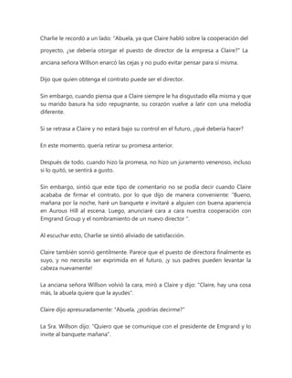 Charlie le recordó a un lado: "Abuela, ya que Claire habló sobre la cooperación del
proyecto, ¿se debería otorgar el puesto de director de la empresa a Claire?" La
anciana señora Willson enarcó las cejas y no pudo evitar pensar para sí misma.
Dijo que quien obtenga el contrato puede ser el director.
Sin embargo, cuando piensa que a Claire siempre le ha disgustado ella misma y que
su marido basura ha sido repugnante, su corazón vuelve a latir con una melodía
diferente.
Si se retrasa a Claire y no estará bajo su control en el futuro, ¿qué debería hacer?
En este momento, quería retirar su promesa anterior.
Después de todo, cuando hizo la promesa, no hizo un juramento venenoso, incluso
si lo quitó, se sentirá a gusto.
Sin embargo, sintió que este tipo de comentario no se podía decir cuando Claire
acababa de firmar el contrato, por lo que dijo de manera conveniente: “Bueno,
mañana por la noche, haré un banquete e invitaré a alguien con buena apariencia
en Aurous Hill al escena. Luego, anunciaré cara a cara nuestra cooperación con
Emgrand Group y el nombramiento de un nuevo director ".
Al escuchar esto, Charlie se sintió aliviado de satisfacción.
Claire también sonrió gentilmente. Parece que el puesto de directora finalmente es
suyo, y no necesita ser exprimida en el futuro, ¡y sus padres pueden levantar la
cabeza nuevamente!
La anciana señora Willson volvió la cara, miró a Claire y dijo: "Claire, hay una cosa
más, la abuela quiere que la ayudes".
Claire dijo apresuradamente: "Abuela, ¿podrías decirme?"
La Sra. Willson dijo: "Quiero que se comunique con el presidente de Emgrand y lo
invite al banquete mañana".
 
