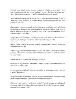 Originalmente, todavía estaba un poco enojada con Charlie en su corazón, y sintió
que tenía que encontrar una oportunidad para vengar a Charlie, un discípulo, ¡pero
ahora parece que la otra parte es tan fuerte que ella solo puede adorar!
Tenía miedo de que Charlie se enojara con su hermano menor Steven, así que se
arrodilló y suplicó: “Sr. Wade, mi hermano menor aún es joven e ignorante. Por favor,
perdónelo esta vez ".
Al ver que los tres miembros de la familia Qin estaban arrodillados frente a él, Charlie
dijo con calma: "Es bueno que tengas una buena actitud para admitir tus errores, así
que no mencionaré esto por el momento, pero si hay cosas similares en el futuro,
¡no me culpes por ser cruel! "
Tan pronto como la familia Qin escuchó estas palabras, la familia rápidamente inclinó
la cabeza y le dio las gracias como si estuvieran recibiendo amnistía.
Warnia estaba fuera de la multitud, mirando esta escena en sus ojos, sintiéndose
emocionada y mezclada.
Antes de hoy, siempre había pensado que Charlie era un poco hábil en antigüedades,
pero sus antecedentes y antecedentes familiares eran normales, por lo que no era
un gran hombre.
¡Inesperadamente, resultó estar ocultando su fuerza!
La escena de hoy realmente sorprendió a Warnia al hablar. Nunca había visto una
escena así en toda su vida.
En ese momento, Charlie dio un paso más, miró a las personas presentes y dijo con
frialdad: "¡Escúchame!"
Tan pronto como salieron estas palabras, todos inmediatamente miraron a Charlie,
mostrando pleno respeto, y no se atrevieron a hacer un sonido.
Charlie miró a la multitud y gritó con severidad: “Fuera de esta puerta, nadie puede
mencionar nada al mundo exterior sobre el asunto de hoy. ¡De lo contrario, le dejaré
probar el destino de Jinghaii! "
 
