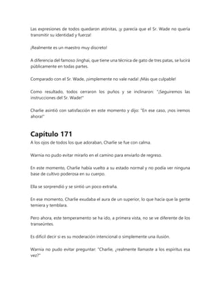 Las expresiones de todos quedaron atónitas, ¡y parecía que el Sr. Wade no quería
transmitir su identidad y fuerza!
¡Realmente es un maestro muy discreto!
A diferencia del famoso Jinghai, que tiene una técnica de gato de tres patas, se lucirá
públicamente en todas partes.
Comparado con el Sr. Wade, ¡simplemente no vale nada! ¡Más que culpable!
Como resultado, todos cerraron los puños y se inclinaron: "¡Seguiremos las
instrucciones del Sr. Wade!"
Charlie asintió con satisfacción en este momento y dijo: "En ese caso, ¡nos iremos
ahora!"
Capítulo 171
A los ojos de todos los que adoraban, Charlie se fue con calma.
Warnia no pudo evitar mirarlo en el camino para enviarlo de regreso.
En este momento, Charlie había vuelto a su estado normal y no podía ver ninguna
base de cultivo poderosa en su cuerpo.
Ella se sorprendió y se sintió un poco extraña.
En ese momento, Charlie exudaba el aura de un superior, lo que hacía que la gente
temiera y temblara.
Pero ahora, este temperamento se ha ido, a primera vista, no se ve diferente de los
transeúntes.
Es difícil decir si es su moderación intencional o simplemente una ilusión.
Warnia no pudo evitar preguntar: "Charlie, ¿realmente llamaste a los espíritus esa
vez?"
 