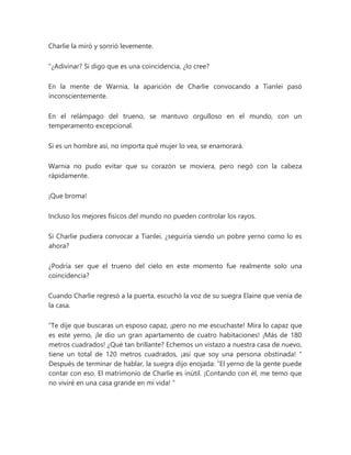 Charlie la miró y sonrió levemente.
"¿Adivinar? Si digo que es una coincidencia, ¿lo cree?
En la mente de Warnia, la aparición de Charlie convocando a Tianlei pasó
inconscientemente.
En el relámpago del trueno, se mantuvo orgulloso en el mundo, con un
temperamento excepcional.
Si es un hombre así, no importa qué mujer lo vea, se enamorará.
Warnia no pudo evitar que su corazón se moviera, pero negó con la cabeza
rápidamente.
¡Que broma!
Incluso los mejores físicos del mundo no pueden controlar los rayos.
Si Charlie pudiera convocar a Tianlei, ¿seguiría siendo un pobre yerno como lo es
ahora?
¿Podría ser que el trueno del cielo en este momento fue realmente solo una
coincidencia?
Cuando Charlie regresó a la puerta, escuchó la voz de su suegra Elaine que venía de
la casa.
“Te dije que buscaras un esposo capaz, ¡pero no me escuchaste! Mira lo capaz que
es este yerno, ¡le dio un gran apartamento de cuatro habitaciones! ¡Más de 180
metros cuadrados! ¿Qué tan brillante? Echemos un vistazo a nuestra casa de nuevo,
tiene un total de 120 metros cuadrados, ¡así que soy una persona obstinada! "
Después de terminar de hablar, la suegra dijo enojada: “El yerno de la gente puede
contar con eso. El matrimonio de Charlie es inútil. ¡Contando con él, me temo que
no viviré en una casa grande en mi vida! "
 