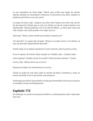 La voz insatisfecha de Claire llegó: “Mamá, qué envidia que hagan los demás,
además, también me ascendieron a directora. Si ahorramos unos años, ¿todavía no
podemos permitirnos una casa nueva?
La suegra se burló y dijo: “¿Esperar unos años más? Espera unos años más, ¡el lirio
de día estará frío! Desde que se casó con Charlie, la vida de nuestra familia se ha
desplomado. Todavía podemos vivir en la villa de Willson, ¿y ahora qué? ¡Esta casa
rota, amigos míos, todos pueden vivir mejor que yo! "
Claire dijo: "Mamá, ¿tiene sentido que siempre compares así?"
"¡Es aburrido!" La suegra dijo enojada: “¡Porque no puedo vencer a los demás, así
que soy aburrida! ¡Especialmente aburrido! "
Charlie negó con la cabeza impotente en este momento, abrió la puerta y entró.
Al ver el regreso de Charlie, Elaine resopló con frialdad y dijo: “¿Todavía sabes
cómo regresar? ¿Puedes cocinar la comida? ¡Todos tenemos hambre! " Charlie
sonrió y dijo: "Mamá, ahora voy a cocinar".
Después de hablar, fue directamente a la cocina.
Charlie no podía ser más claro sobre el carácter de Elaine, esnobismo y torpe, se
sentía incómodo al ver lo que tenían otras personas.
Si ella sabe que Solmon quiere darle una villa para enmendarlo, teme que se acerque,
se arrodille y lo lama inmediatamente.
Capítulo 172
Sin embargo, en cuanto a la actuación de Elaine, no está dispuesto a decir nada sobre
esta casa.
 