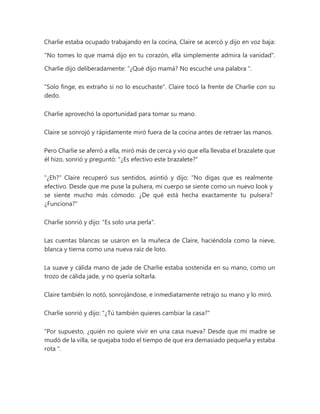 Charlie estaba ocupado trabajando en la cocina, Claire se acercó y dijo en voz baja:
"No tomes lo que mamá dijo en tu corazón, ella simplemente admira la vanidad".
Charlie dijo deliberadamente: “¿Qué dijo mamá? No escuché una palabra ".
"Solo finge, es extraño si no lo escuchaste". Claire tocó la frente de Charlie con su
dedo.
Charlie aprovechó la oportunidad para tomar su mano.
Claire se sonrojó y rápidamente miró fuera de la cocina antes de retraer las manos.
Pero Charlie se aferró a ella, miró más de cerca y vio que ella llevaba el brazalete que
él hizo, sonrió y preguntó: "¿Es efectivo este brazalete?"
"¿Eh?" Claire recuperó sus sentidos, asintió y dijo: “No digas que es realmente
efectivo. Desde que me puse la pulsera, mi cuerpo se siente como un nuevo look y
se siente mucho más cómodo. ¿De qué está hecha exactamente tu pulsera?
¿Funciona?"
Charlie sonrió y dijo: "Es solo una perla".
Las cuentas blancas se usaron en la muñeca de Claire, haciéndola como la nieve,
blanca y tierna como una nueva raíz de loto.
La suave y cálida mano de jade de Charlie estaba sostenida en su mano, como un
trozo de cálida jade, y no quería soltarla.
Claire también lo notó, sonrojándose, e inmediatamente retrajo su mano y lo miró.
Charlie sonrió y dijo: "¿Tú también quieres cambiar la casa?"
“Por supuesto, ¿quién no quiere vivir en una casa nueva? Desde que mi madre se
mudó de la villa, se quejaba todo el tiempo de que era demasiado pequeña y estaba
rota ".
 