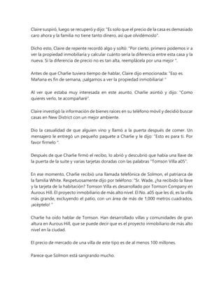 Claire suspiró, luego se recuperó y dijo: "Es solo que el precio de la casa es demasiado
caro ahora y la familia no tiene tanto dinero, así que olvidémoslo".
Dicho esto, Claire de repente recordó algo y soltó: “Por cierto, primero podemos ir a
ver la propiedad inmobiliaria y calcular cuánto sería la diferencia entre esta casa y la
nueva. Si la diferencia de precio no es tan alta, reemplácela por una mejor ".
Antes de que Charlie tuviera tiempo de hablar, Claire dijo emocionada: “Eso es.
Mañana es fin de semana, ¡salgamos a ver la propiedad inmobiliaria! "
Al ver que estaba muy interesada en este asunto, Charlie asintió y dijo: "Como
quieres verlo, te acompañaré".
Claire investigó la información de bienes raíces en su teléfono móvil y decidió buscar
casas en New District con un mejor ambiente.
Dio la casualidad de que alguien vino y llamó a la puerta después de comer. Un
mensajero le entregó un pequeño paquete a Charlie y le dijo: “Esto es para ti. Por
favor fírmelo ".
Después de que Charlie firmó el recibo, lo abrió y descubrió que había una llave de
la puerta de la suite y varias tarjetas doradas con las palabras “Tomson Villa a05”.
En ese momento, Charlie recibió una llamada telefónica de Solmon, el patriarca de
la familia White. Respetuosamente dijo por teléfono: “Sr. Wade, ¿ha recibido la llave
y la tarjeta de la habitación? Tomson Villa es desarrollado por Tomson Company en
Aurous Hill. El proyecto inmobiliario de más alto nivel. El No. a05 que les di, es la villa
más grande, excluyendo el patio, con un área de más de 1,000 metros cuadrados,
¡acéptelo! ”
Charlie ha oído hablar de Tomson. Han desarrollado villas y comunidades de gran
altura en Aurous Hill, que se puede decir que es el proyecto inmobiliario de más alto
nivel en la ciudad.
El precio de mercado de una villa de este tipo es de al menos 100 millones.
Parece que Solmon está sangrando mucho.
 