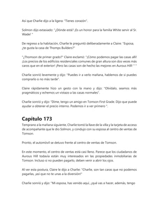 Así que Charlie dijo a la ligera: "Tienes corazón".
Solmon dijo extasiado: “¿Dónde está? ¡Es un honor para la familia White servir al Sr.
Wade! "
De regreso a la habitación, Charlie le preguntó deliberadamente a Claire: "Esposa,
¿te gusta la casa de Thomps Builders?"
"¿Thomson de primer grado?" Claire exclamó: “¡Cómo podemos pagar las casas allí!
¡Los precios de los edificios residenciales comunes de gran altura son dos veces más
caros que en el exterior! ¡Pero las casas son de hecho las mejores en Aurous Hill! " "
Charlie sonrió levemente y dijo: "Puedes ir a verlo mañana, hablemos de si puedes
comprarlo o no más tarde".
Claire rápidamente hizo un gesto con la mano y dijo: "Olvídalo, seamos más
pragmáticos y echemos un vistazo a las casas normales".
Charlie sonrió y dijo: “Dime, tengo un amigo en Tomson First Grade. Dijo que puede
ayudar a obtener el precio interno. Podemos ir a ver primero ".
Capítulo 173
Temprano a la mañana siguiente, Charlie tomó la llave de la villa y la tarjeta de acceso
de acompañante que le dio Solmon, y condujo con su esposa al centro de ventas de
Tomson.
Pronto, el automóvil se detuvo frente al centro de ventas de Tomson.
En este momento, el centro de ventas está casi lleno. Parece que los ciudadanos de
Aurous Hill todavía están muy interesados en las propiedades inmobiliarias de
Tomson. Incluso si no pueden pagarlo, deben venir a abrir los ojos.
Al ver esta postura, Claire le dijo a Charlie: "Charlie, son tan caras que no podemos
pagarlas, ¡así que no te unas a la diversión!"
Charlie sonrió y dijo: "Mi esposa, has venido aquí, ¿qué vas a hacer, además, tengo
 