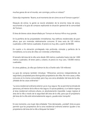 muchas ganas de ver el mundo, ven conmigo y echa un vistazo?"
Claire dijo impotente: "Bueno, es el momento de ver cómo se ve el Tomson superior".
Después de entrar, la gente se reunió alrededor de la enorme mesa de arena,
escuchando a la guía de compras explicando la situación general de la comunidad
de Tomson.
El área de bienes raíces desarrollada por Tomson en Aurous Hill es muy grande.
En la periferia de las propiedades inmobiliarias, hay edificios residenciales de gran
altura, que son viviendas relativamente comunes. El área varía de 120 metros
cuadrados a 240 metros cuadrados. El precio es muy alto, a partir de 80.000.
En cuanto a la ubicación privilegiada más profunda, cómoda y perfecta de la
inmobiliaria, es la zona de villas con viviendas unifamiliares.
El tamaño del área de la villa varía desde 300 metros cuadrados hasta más de 1,000
metros cuadrados. Al tener patio y sótano, el precio es muy caro, 130.000 metros
cuadrados.
En otras palabras, ¡la villa que Solmon le dio a Charlie valía 130 millones!
La guía de compras también introdujo: “Ofrecemos servicios independientes de
seguridad y propiedad para distinguidos propietarios de villas. No mire casas y villas
comunes en la misma comunidad, pero hay una cerca alrededor del área de la villa.
¡Aislado de las casas ordinarias! "
“La zona residencial ordinaria exterior ya es muy segura. No se permite la entrada de
personas y el interior de la villa es más seguro. En pocas palabras, si un ladrón ingresa
al área residencial ordinaria afuera, es absolutamente imposible. Luego ingrese al
área de la villa a través de la seguridad del área de la villa, para que el propietario
del área de la villa esté extremadamente seguro, ¡puede estar tranquilo!
"
En ese momento, una mujer dijo enfadada: “Eres demasiado, ¿verdad? ¡Esto es para
permitir que los propietarios de la zona residencial ordinaria exterior ayuden a los
propietarios del área de la villa a bloquear las balas! "
 