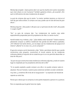 Wendy dijo enojada: “¿Qué quieres decir con que los dueños de nuestro rascacielos
que viven afuera no son humanos? También gastamos dinero, ¿de acuerdo? ¿Por
qué no disfrutamos de estas instalaciones de apoyo? "
La guía de compras dijo que lo siento: “Lo siento, también tenemos un club en el
área de gran altura afuera. Si compra una casa, puede usar el club del área de gran
altura ".
Wendy preguntó: “¿No puedo ir allí para usar un gimnasio de alto nivel? ¿No puedo
ir a jugar al golf? "
"No." La guía de compras dijo: “Las instalaciones de nuestra casa están
especialmente preparadas para los propietarios de villas. Lo siento mucho."
Harold estaba muy molesto y dijo: “¿Qué diablos estás haciendo? Todavía estamos
planeando comprar su edificio residencial más grande de 240 metros cuadrados,
¡167 millones! Con tanto dinero, ¿no nos dejas usar las instalaciones de apoyo en el
interior? ¿Mamá? Sí, lo crea o no, ¿no lo compraré? "
El guía de compras sonrió levemente y dijo: "Señor, permítame decirle que cuando
construimos este proyecto, construimos el círculo exterior de las residencias
ordinarias debido al requisito de la ciudad de que no se nos permitía desarrollar un
área de villa pura".
"¡Es por eso que construimos estas residencias ordinarias adjuntas, y todo en nuestro
lugar es respetado por los propietarios del área de la villa!"
“Si no puede aceptarlo, puede comprar una villa o no puede comprar nada en
absoluto. Para ser honesto, nuestros pisos exteriores también se están vendiendo
muy bien, ¡y vendimos 80 el día de la inauguración! " La expresión de Harold de
repente se volvió fea.
Pensó que si decía que no comprara, la otra parte empezaría a pensar en su postura.
Pero no esperaba que la gente fuera tan rígida.
 