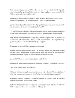 Después de una pausa, Lady Willson dijo con una mirada expectante: "Si él puede
venir a nuestro banquete, definitivamente será algo muy bueno para nuestra familia
Willson, ¡y también nos hará famosos!"
Claire pensó por un momento y vaciló: “Pero la última vez que fui, solo conocí a
Doris, la vicepresidenta de Emgrand, y nunca conocí al presidente en
persona. Además, acabamos de recibir el proyecto de alguien y estamos celebrando
ese banquete. ¿No parece demasiado deliberado? "
"¿Y qué? Solo quiero decirle a toda la gente de Aurous Hill que ahora estamos atados
al gran barco de Emgrand, ¡y en el futuro nuestra familia Willson se desarrollará! "
Lady Willson terminó de hablar y luego dijo: “Incluso si el presidente de Emgrand no
quiere venir, está bien invitar a Doris. Ella es la figura número 2 de Emgrand Group,
y sería muy bueno para nosotros pedirle que venga ".
En este punto, la Sra. Willson ya estaba emocionada.
Cuando pensó que los grandes clanes y las grandes familias que no habían mirado
hacia la familia Willson en el pasado podrían tener que confiar en el bufido de la
familia Willson en el futuro, no pudo evitar estallar en entusiasmo.
¡La familia Willson, en sus manos, será aún más brillante!
Claire pensó por un momento antes de responder vacilante: "Entiendo, lo intentaré".
“¡No es un intento! debe ser invitado! "
Claire asintió levemente y luego preguntó en voz baja a Charlie: “¿Qué debo hacer?
¿Y si el presidente de Emgrand no viene? ¿Y si Doris no está dispuesta a venir?
Charlie se rió y dijo: “Pruébalo, ¿no tienes el teléfono de Doris? ¿Quizás la otra parte
esté de acuerdo tan pronto como llames?
La familia Willson celebrará un banquete. Además de mostrar la fuerza de la familia
Willson, Claire también será anunciada en el banquete.
 