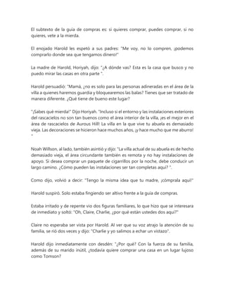 El subtexto de la guía de compras es: si quieres comprar, puedes comprar, si no
quieres, vete a la mierda.
El enojado Harold les espetó a sus padres: "Me voy, no lo compren, ¡podemos
comprarlo donde sea que tengamos dinero!"
La madre de Harold, Horiyah, dijo: “¿A dónde vas? Esta es la casa que busco y no
puedo mirar las casas en otra parte ".
Harold persuadió: “Mamá, ¿no es solo para las personas adineradas en el área de la
villa a quienes haremos guardia y bloquearemos las balas? Tienes que ser tratado de
manera diferente. ¿Qué tiene de bueno este lugar?
"¡Sabes qué mierda!" Dijo Horiyah. “Incluso si el entorno y las instalaciones exteriores
del rascacielos no son tan buenos como el área interior de la villa, ¡es el mejor en el
área de rascacielos de Aurous Hill! La villa en la que vive tu abuela es demasiado
vieja. Las decoraciones se hicieron hace muchos años, ¡y hace mucho que me aburro!
"
Noah Willson, al lado, también asintió y dijo: “La villa actual de su abuela es de hecho
demasiado vieja, el área circundante también es remota y no hay instalaciones de
apoyo. Si desea comprar un paquete de cigarrillos por la noche, debe conducir un
largo camino. ¿Cómo pueden las instalaciones ser tan completas aquí? ”.
Como dijo, volvió a decir: "Tengo la misma idea que tu madre, ¡cómprala aquí!"
Harold suspiró. Solo estaba fingiendo ser altivo frente a la guía de compras.
Estaba irritado y de repente vio dos figuras familiares, lo que hizo que se interesara
de inmediato y soltó: "Oh, Claire, Charlie, ¿por qué están ustedes dos aquí?"
Claire no esperaba ser vista por Harold. Al ver que su voz atrajo la atención de su
familia, se rió dos veces y dijo: "Charlie y yo salimos a echar un vistazo".
Harold dijo inmediatamente con desdén: “¿Por qué? Con la fuerza de su familia,
además de su marido inútil, ¿todavía quiere comprar una casa en un lugar lujoso
como Tomson?
 