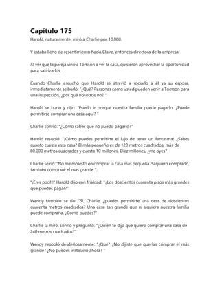 Capítulo 175
Harold, naturalmente, miró a Charlie por 10,000.
Y estaba lleno de resentimiento hacia Claire, entonces directora de la empresa.
Al ver que la pareja vino a Tomson a ver la casa, quisieron aprovechar la oportunidad
para satirizarlos.
Cuando Charlie escuchó que Harold se atrevió a rociarlo a él ya su esposa,
inmediatamente se burló: “¿Qué? Personas como usted pueden venir a Tomson para
una inspección, ¿por qué nosotros no? "
Harold se burló y dijo: “Puedo ir porque nuestra familia puede pagarlo. ¿Puede
permitirse comprar una casa aquí? "
Charlie sonrió: "¿Cómo sabes que no puedo pagarlo?"
Harold resopló: “¡Cómo puedes permitirte el lujo de tener un fantasma! ¿Sabes
cuanto cuesta esta casa? El más pequeño es de 120 metros cuadrados, más de
80.000 metros cuadrados y cuesta 10 millones. Diez millones, ¿me oyes?
Charlie se rió: “No me molesto en comprar la casa más pequeña. Si quiero comprarlo,
también compraré el más grande ".
"¡Eres pooh!" Harold dijo con frialdad: "¿Los doscientos cuarenta pisos más grandes
que puedes pagar?"
Wendy también se rió: “Sí, Charlie, ¿puedes permitirte una casa de doscientos
cuarenta metros cuadrados? Una casa tan grande que ni siquiera nuestra familia
puede comprarla. ¿Como puedes?"
Charlie la miró, sonrió y preguntó: "¿Quién te dijo que quiero comprar una casa de
240 metros cuadrados?"
Wendy resopló desdeñosamente: “¿Qué? ¿No dijiste que querías comprar el más
grande? ¿No puedes instalarlo ahora? "
 