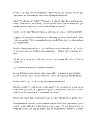 Charlie se rió y dijo: “Wendy, eres tan poco prometedora. ¿No viste que hay una gran
área de villa en esta mesa? La villa interior es la casa más grande ".
"¡Bah!" Wendy dijo con desdén: “Al devolver la villa, la villa más pequeña que hay
dentro tiene decenas de millones, y la más cara es incluso cientos de millones. ¡No
puedes pagarlo durante ocho vidas con tu vida de andrajoso! "
Charlie sonrió y dijo: "¡Qué coincidencia, solo tengo un juego, y es el más grande!"
"¡Jajajaja!" La familia de Harold se rió hacia adelante y hacia atrás, señalando a Charlie
y dijo con desdén: “¿Aún compras la villa más grande? Dios mío, ¿te estás riendo de
nosotros también?
Muchos clientes que miraban la casa también escucharon las palabras de Charlie, y
se rieron uno por uno: "Parece un trapo apestoso, ¿y todavía está comprando una
villa?"
"¡Si él puede pagar esta villa, entonces yo puedo pagar el producto Tomson
completo!"
"¡Es realmente alardear de no escribir borradores!"
La cara de Claire también era un poco insostenible, y le susurró al oído a Charlie:
“¡Charlie! ¿De qué estás hablando tonterías? ¿No te da vergüenza decir tonterías?
Charlie sonrió y dijo: "¿Cuál es la vergüenza para ser honesto?"
Harold sonrió al revés y se cerraron juntos, y dijo: “¿Han escuchado, su propia esposa
no les cree, y los ojos de la gente son agudos. ¡Las personas como tú ni siquiera
están en condiciones de entrar en esta sala de ventas! "
Después de hablar, dijo con crueldad: "¡Espera, le diré a la vendedora que te eche!"
Inmediatamente después, Harold inmediatamente saludó a una vendedora que se
acercó y señaló a Charlie y le dijo: “Belleza, ¿qué te pasa? ¿Por qué dejaste entrar ese
trapo de basura? Este tipo de persona dijo sin vergüenza que comprara su mejor
 