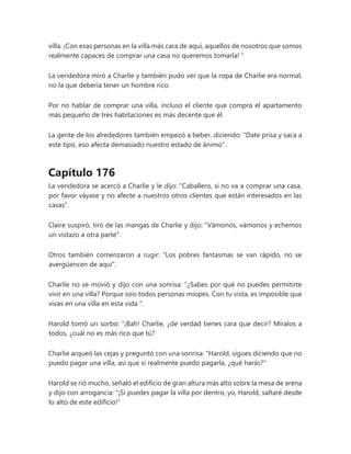 villa. ¡Con esas personas en la villa más cara de aquí, aquellos de nosotros que somos
realmente capaces de comprar una casa no queremos tomarla! "
La vendedora miró a Charlie y también pudo ver que la ropa de Charlie era normal,
no la que debería tener un hombre rico.
Por no hablar de comprar una villa, incluso el cliente que compra el apartamento
más pequeño de tres habitaciones es más decente que él.
La gente de los alrededores también empezó a beber, diciendo: "Date prisa y saca a
este tipo, eso afecta demasiado nuestro estado de ánimo".
Capítulo 176
La vendedora se acercó a Charlie y le dijo: "Caballero, si no va a comprar una casa,
por favor váyase y no afecte a nuestros otros clientes que están interesados en las
casas".
Claire suspiró, tiró de las mangas de Charlie y dijo: "Vámonos, vámonos y echemos
un vistazo a otra parte".
Otros también comenzaron a rugir: "Los pobres fantasmas se van rápido, no se
avergüencen de aquí".
Charlie no se movió y dijo con una sonrisa: “¿Sabes por qué no puedes permitirte
vivir en una villa? Porque sois todos personas miopes. Con tu vista, es imposible que
vivas en una villa en esta vida ".
Harold tomó un sorbo: “¡Bah! Charlie, ¿de verdad tienes cara que decir? Míralos a
todos, ¿cuál no es más rico que tú?
Charlie arqueó las cejas y preguntó con una sonrisa: "Harold, sigues diciendo que no
puedo pagar una villa, así que si realmente puedo pagarla, ¿qué harás?"
Harold se rió mucho, señaló el edificio de gran altura más alto sobre la mesa de arena
y dijo con arrogancia: "¡Si puedes pagar la villa por dentro, yo, Harold, saltaré desde
lo alto de este edificio!"
 