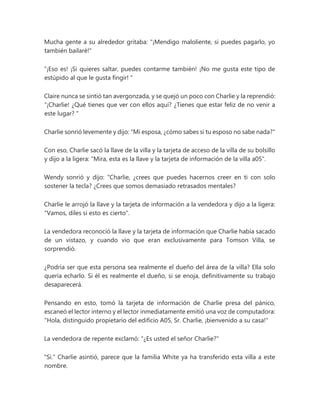 Mucha gente a su alrededor gritaba: "¡Mendigo maloliente, si puedes pagarlo, yo
también bailaré!"
"¡Eso es! ¡Si quieres saltar, puedes contarme también! ¡No me gusta este tipo de
estúpido al que le gusta fingir! "
Claire nunca se sintió tan avergonzada, y se quejó un poco con Charlie y la reprendió:
“¡Charlie! ¿Qué tienes que ver con ellos aquí? ¿Tienes que estar feliz de no venir a
este lugar? "
Charlie sonrió levemente y dijo: "Mi esposa, ¿cómo sabes si tu esposo no sabe nada?"
Con eso, Charlie sacó la llave de la villa y la tarjeta de acceso de la villa de su bolsillo
y dijo a la ligera: "Mira, esta es la llave y la tarjeta de información de la villa a05".
Wendy sonrió y dijo: “Charlie, ¿crees que puedes hacernos creer en ti con solo
sostener la tecla? ¿Crees que somos demasiado retrasados mentales?
Charlie le arrojó la llave y la tarjeta de información a la vendedora y dijo a la ligera:
"Vamos, diles si esto es cierto".
La vendedora reconoció la llave y la tarjeta de información que Charlie había sacado
de un vistazo, y cuando vio que eran exclusivamente para Tomson Villa, se
sorprendió.
¿Podría ser que esta persona sea realmente el dueño del área de la villa? Ella solo
quería echarlo. Si él es realmente el dueño, si se enoja, definitivamente su trabajo
desaparecerá.
Pensando en esto, tomó la tarjeta de información de Charlie presa del pánico,
escaneó el lector interno y el lector inmediatamente emitió una voz de computadora:
"Hola, distinguido propietario del edificio A05, Sr. Charlie, ¡bienvenido a su casa!"
La vendedora de repente exclamó: "¿Es usted el señor Charlie?"
"Si." Charlie asintió, parece que la familia White ya ha transferido esta villa a este
nombre.
 